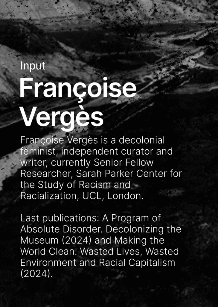 On black and white background of a landscape shaped by mining there is the name of the speaker and their biography written in white letters. Françoise Vergès is a decolonial feminist, independent curator and writer, currently Senior Fellow Researcher, Sarah Parker Center for the Study of Racism and Racialization, UCL, London. Webpage: https://francoiseverges.com, Instagram: francoise_verges_decolonial. Last publications: A Program of Absolute Disorder. Decolonizing the Museum (2024) and Making the World Clean. Wasted Lives, Wasted Environment and Racial Capitalism (2024).