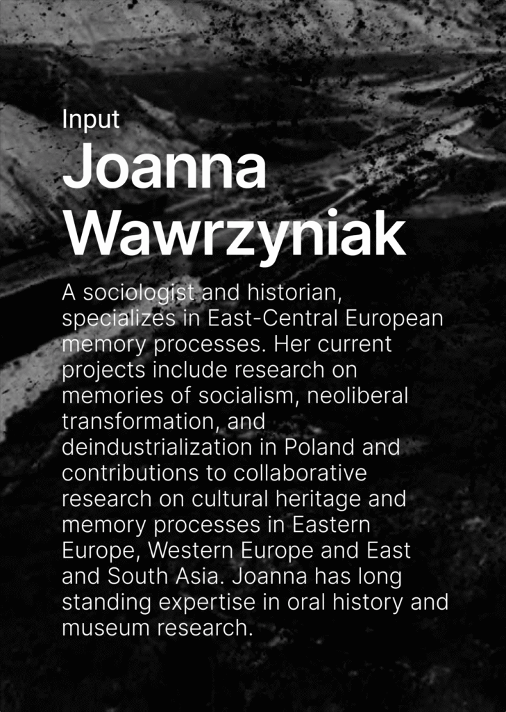 On the dark background there is a text. Input Joanna Wawrzyniak. A sociologist and historian, specializes in East-Central European memory processes. Her current projects include research on memories of socialism, neoliberal transformation, and deindustrialization in Poland and contributions to collaborative research on cultural heritage and memory processes in Eastern Europe, Western Europe and East and South Asia. Joanna has long standing expertise in oral history and museum research.