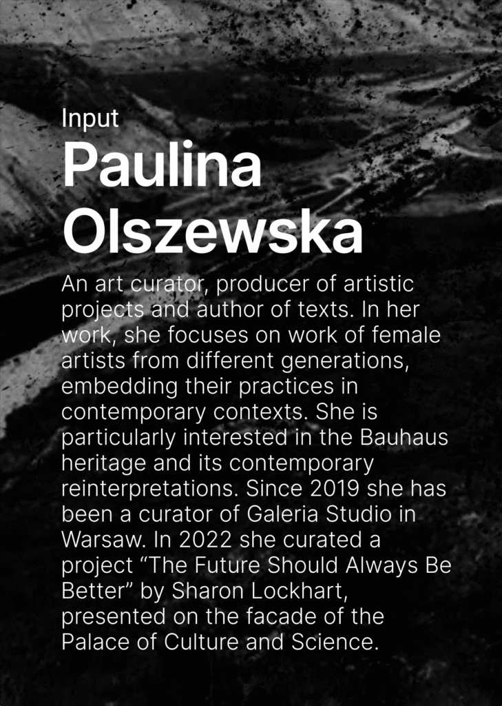 On the dark background there is a text. Input Paulina Olszewska. An art curator, producer of artistic projects and author of texts. In her work, she focuses on work of female artists from different generations, embedding their practices in contemporary contexts. She is particularly interested in the Bauhaus heritage and its contemporary reinterpretations. Since 2019 she has been a curator of Galeria Studio in Warsaw. In 2022 she curated a project “The Future Should Always Be Better” by Sharon Lockhart, presented on the facade of the Palace of Culture and Science.