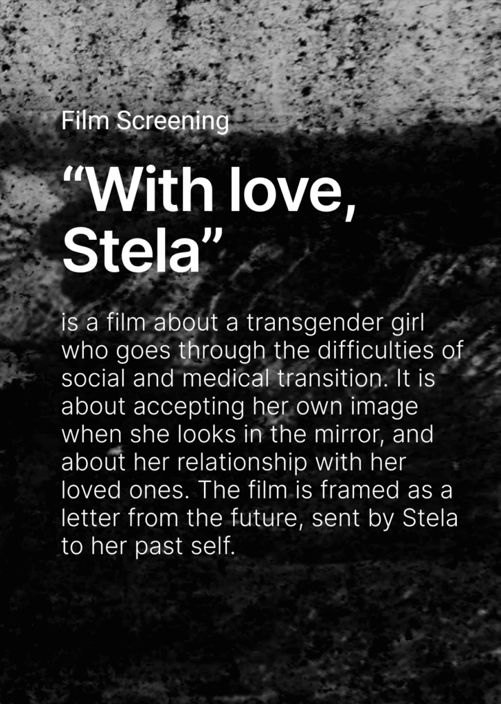 On the dark background there is a text. Film screening. "With love, Stela" is a film about a transgender girl who goes thorough the difficulties off social and medical transition. It is about accepting her own image when she looks in the mirror, and about her relationship with her loved ones, The film is framed as a letter from the future, sent by Stela to her past self.