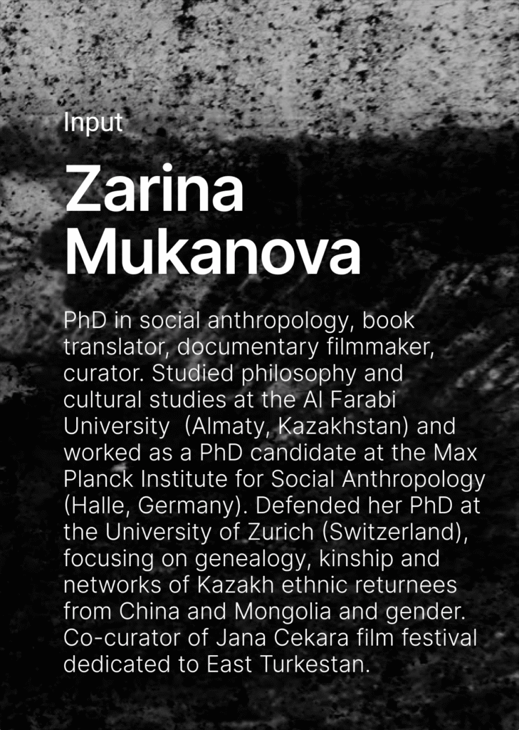 On the dark background there is a text. Input Zarina Mukanova. PhD in social anthropology, book translator, docuamentary filmmaker, curator. Studied philosophy and cultural studies at the Al Farabi University  (Almaty, Kazakhstan) and worked as a PhD candidate at the Max Planck Institute for Social Anthropology (Halle, Germany). Defended her PhD at the University of Zurich (Switzerland), focusing on genealogy, kinship and networks of Kazakh ethnic returnees from China and Mongolia and gender. Co-curator of Jana Cekara film festival dedicated to East Turkestan. 