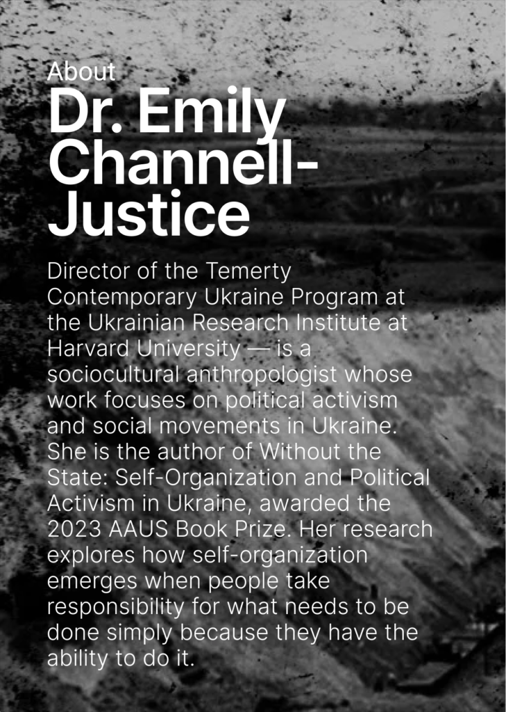 On the dark background there is a text: About Dr. Emily Channel-Justice and some of her biography details: Director of the Temerty Contemporary Ukraine Program at the Ukrainian Research Institute at Harvard University — is a sociocultural anthropologist whose work focuses on political activism and social movements in Ukraine. She is the author of Without the State: Self-Organization and Political Activism in Ukraine, awarded the 2023 AAUS Book Prize. Her research explores how self-organization emerges when people take responsibility for what needs to be done simply because they have the ability to do it.