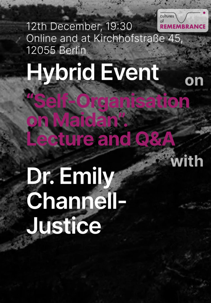On the dark background there is a text 12th of December, 19:30 online and at  Kirchhofstraße 45, 12055 Berlin in white letters. Then goes the title Hybrid event on "self'organisation on Maidan". Lecture and Q&A with Dr. Emily Channel-Justice. At the top right corner there is a logo of the cultures of remembrance project.