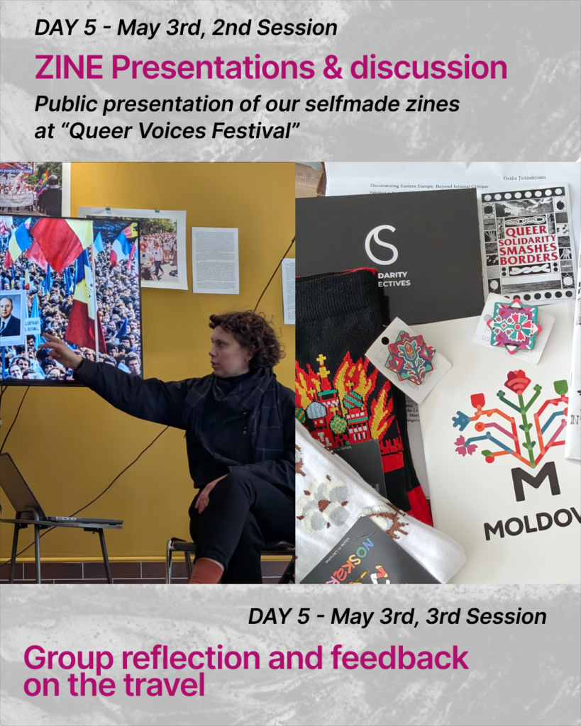 At the top of the slide there is a text:
DAY 5 - May 3rd, 2nd Session. ZINE Presentations & discussion. Public presentation of our self-made zines
at “Queer Voices Festival”There are two pictures on the slide. In the left picture there is a person sitting near the projector screen. The person is sitting on a chair. She has curly brown hairs, she is wearing blue and black clothes, she also has a blue scarf. She is pointing with her hand at the screen. On the screen there is a demonstration. There are a lot of people standing in the crowd, holding Moldovan flags and a portrait of Gorbachev.
In the second picture there is a compilation of souvenirs from Moldova: a paper zine, a white notebook with a colourful flower on it and a word” Moldova”, colourful wooden pins in the form of flowers, block socks with a colourful image on them, a black postcard with a logo of solidarity collectives and a sticker saying  “Queer solidarity smashes borders”.At the bottom there is a text: DAY 5 - May 3rd, 3rd Session. Group reflection and feedback
on the travel
