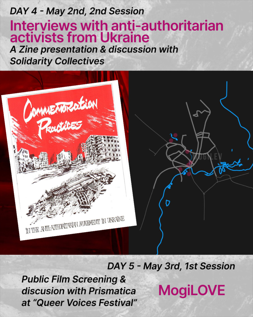 At the top of the slide there is a text:
DAY 4 - May 2nd, 2nd Session. Interviews with anti-authoritarian activists from Ukraine. A Zine presentation & discussion with
Solidarity CollectivesThere are two pictures on the slide. In the left picture there is an image of a zine on the background with red lights. At the front page of the zine it’s written commemoration practices in the anti-authoritarian movement in Ukraine. The zine has a red sky with houses in it’s view. At the very front there is an image of the machine gun.
In the second picture there is a map of the city of Mogilev done with gray and blue lines.At the bottom there is a text: DAY 5 - May 3rd, 1st Session. Public Film Screening & discussion with Prismatica
at “Queer Voices Festival”