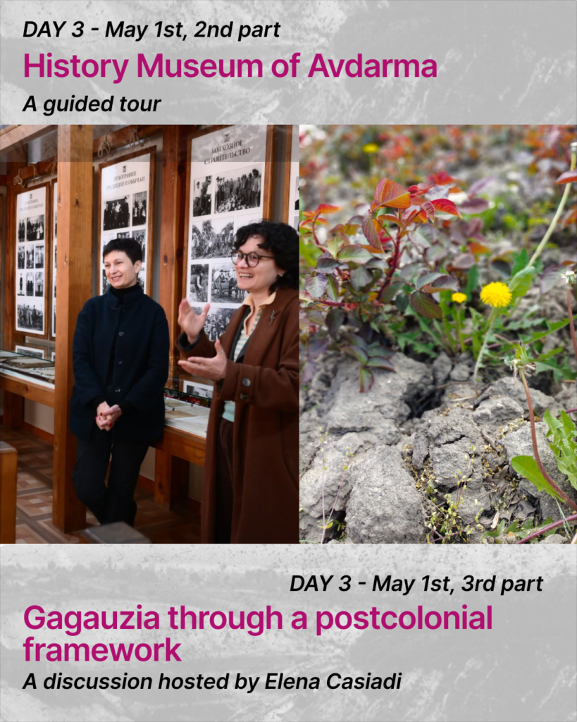At the top of the slide there is a text:
DAY 3 - May 1st, 2nd part. History Museum of Avdarma. A guided tourThere are two pictures on the slide. In the left picture there are two people visible standing in front of museum boards. One person is smiling and talking gesticulating with the hands. The person wears a brown jacket. The other one is standing, listening and smiling. The person wears black clothes.
In the second picture there is an image of a dendellion and other plants growing through the dry soil.At the bottom there is a text: DAY 3 - May 1st, 3rd part. Gagauzia through a postcolonial framework. A discussion hosted by Elena Casiadi